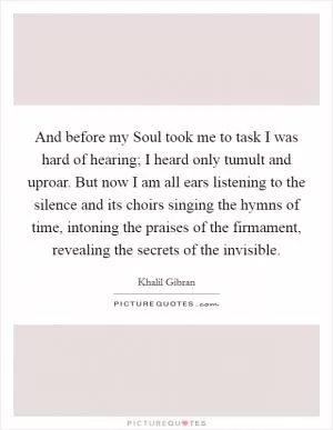 And before my Soul took me to task I was hard of hearing; I heard only tumult and uproar. But now I am all ears listening to the silence and its choirs singing the hymns of time, intoning the praises of the firmament, revealing the secrets of the invisible Picture Quote #1