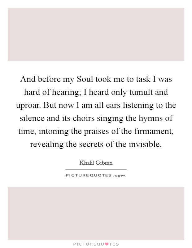 And before my Soul took me to task I was hard of hearing; I heard only tumult and uproar. But now I am all ears listening to the silence and its choirs singing the hymns of time, intoning the praises of the firmament, revealing the secrets of the invisible Picture Quote #1