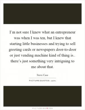 I’m not sure I knew what an entrepreneur was when I was ten, but I knew that starting little businesses and trying to sell greeting cards or newspapers door-to-door or just vending machine kind of thing is.. there’s just something very intriguing to me about that Picture Quote #1