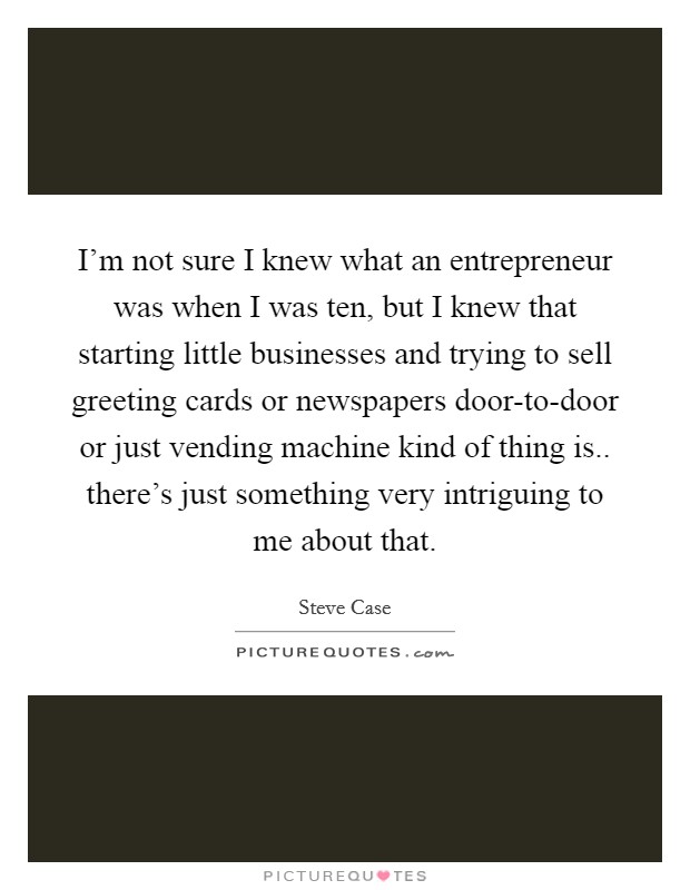 I'm not sure I knew what an entrepreneur was when I was ten, but I knew that starting little businesses and trying to sell greeting cards or newspapers door-to-door or just vending machine kind of thing is.. there's just something very intriguing to me about that Picture Quote #1