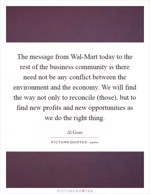 The message from Wal-Mart today to the rest of the business community is there need not be any conflict between the environment and the economy. We will find the way not only to reconcile (those), but to find new profits and new opportunities as we do the right thing Picture Quote #1