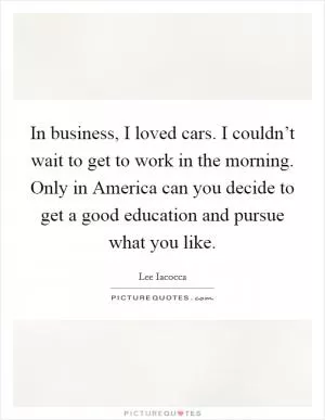 In business, I loved cars. I couldn’t wait to get to work in the morning. Only in America can you decide to get a good education and pursue what you like Picture Quote #1