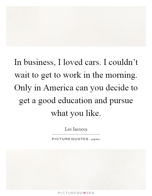 In business, I loved cars. I couldn't wait to get to work in the morning. Only in America can you decide to get a good education and pursue what you like Picture Quote #1