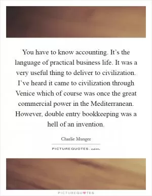 You have to know accounting. It’s the language of practical business life. It was a very useful thing to deliver to civilization. I’ve heard it came to civilization through Venice which of course was once the great commercial power in the Mediterranean. However, double entry bookkeeping was a hell of an invention Picture Quote #1