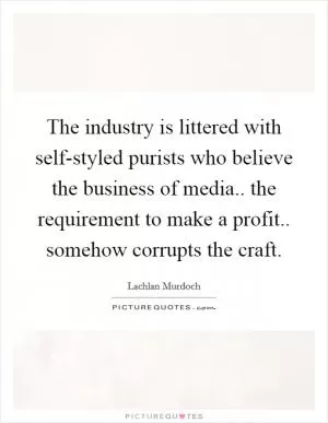 The industry is littered with self-styled purists who believe the business of media.. the requirement to make a profit.. somehow corrupts the craft Picture Quote #1