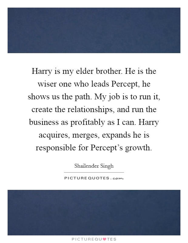Harry is my elder brother. He is the wiser one who leads Percept, he shows us the path. My job is to run it, create the relationships, and run the business as profitably as I can. Harry acquires, merges, expands he is responsible for Percept's growth Picture Quote #1