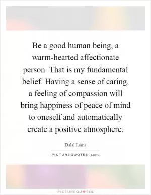 Be a good human being, a warm-hearted affectionate person. That is my fundamental belief. Having a sense of caring, a feeling of compassion will bring happiness of peace of mind to oneself and automatically create a positive atmosphere Picture Quote #1