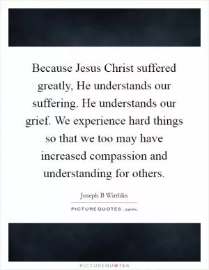 Because Jesus Christ suffered greatly, He understands our suffering. He understands our grief. We experience hard things so that we too may have increased compassion and understanding for others Picture Quote #1