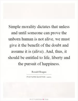 Simple morality dictates that unless and until someone can prove the unborn human is not alive, we must give it the benefit of the doubt and assume it is (alive). And, thus, it should be entitled to life, liberty and the pursuit of happiness Picture Quote #1