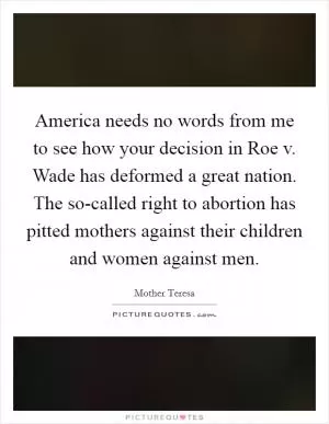 America needs no words from me to see how your decision in Roe v. Wade has deformed a great nation. The so-called right to abortion has pitted mothers against their children and women against men Picture Quote #1