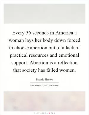 Every 36 seconds in America a woman lays her body down forced to choose abortion out of a lack of practical resources and emotional support. Abortion is a reflection that society has failed women Picture Quote #1
