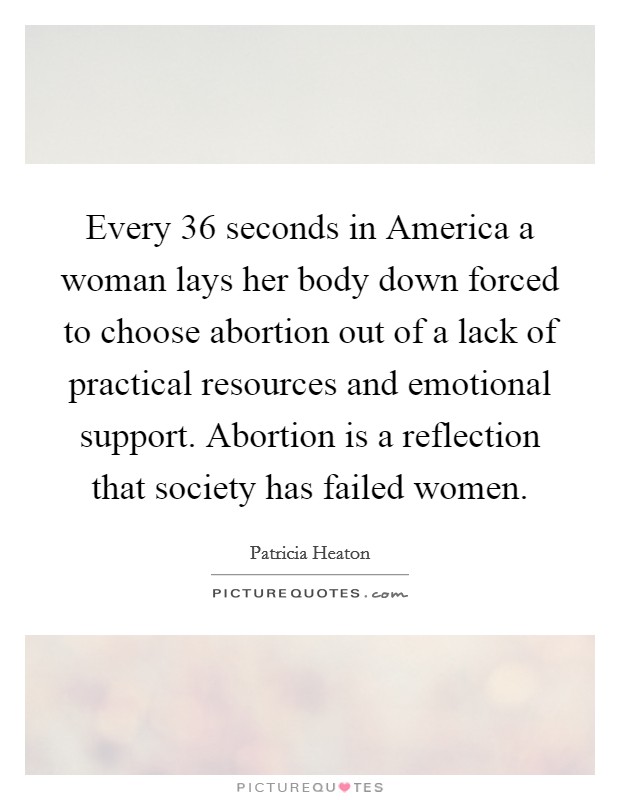 Every 36 seconds in America a woman lays her body down forced to choose abortion out of a lack of practical resources and emotional support. Abortion is a reflection that society has failed women Picture Quote #1