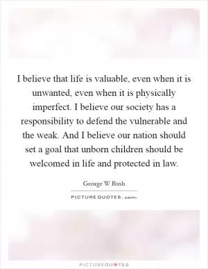 I believe that life is valuable, even when it is unwanted, even when it is physically imperfect. I believe our society has a responsibility to defend the vulnerable and the weak. And I believe our nation should set a goal that unborn children should be welcomed in life and protected in law Picture Quote #1