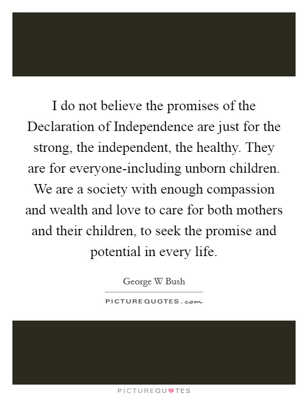 I do not believe the promises of the Declaration of Independence are just for the strong, the independent, the healthy. They are for everyone-including unborn children. We are a society with enough compassion and wealth and love to care for both mothers and their children, to seek the promise and potential in every life Picture Quote #1