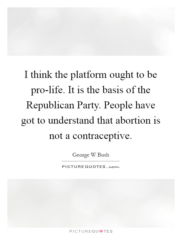 I think the platform ought to be pro-life. It is the basis of the Republican Party. People have got to understand that abortion is not a contraceptive Picture Quote #1