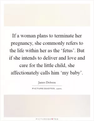 If a woman plans to terminate her pregnancy, she commonly refers to the life within her as the ‘fetus’. But if she intends to deliver and love and care for the little child, she affectionately calls him ‘my baby’ Picture Quote #1