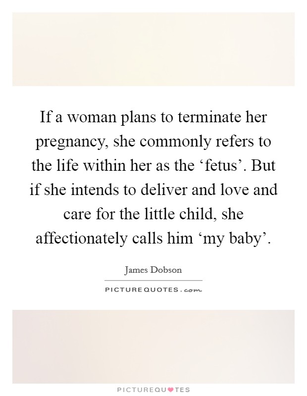 If a woman plans to terminate her pregnancy, she commonly refers to the life within her as the ‘fetus'. But if she intends to deliver and love and care for the little child, she affectionately calls him ‘my baby' Picture Quote #1
