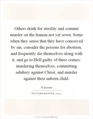 Others drink for sterility and commit murder on the human not yet sown. Some when they sense that they have conceived by sin, consider the poisons for abortion, and frequently die themselves along with it, and go to Hell guilty of three crimes: murdering themselves, committing adultery against Christ, and murder against their unborn child Picture Quote #1