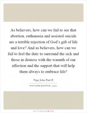 As believers, how can we fail to see that abortion, euthanasia and assisted suicide are a terrible rejection of God’s gift of life and love? And as believers, how can we fail to feel the duty to surround the sick and those in distress with the warmth of our affection and the support that will help them always to embrace life? Picture Quote #1