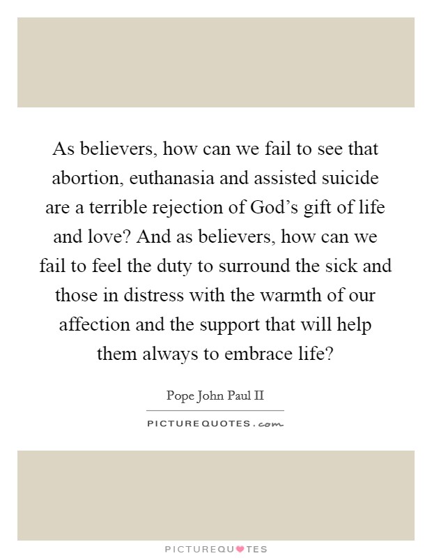 As believers, how can we fail to see that abortion, euthanasia and assisted suicide are a terrible rejection of God's gift of life and love? And as believers, how can we fail to feel the duty to surround the sick and those in distress with the warmth of our affection and the support that will help them always to embrace life? Picture Quote #1