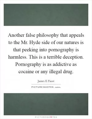 Another false philosophy that appeals to the Mr. Hyde side of our natures is that peeking into pornography is harmless. This is a terrible deception. Pornography is as addictive as cocaine or any illegal drug Picture Quote #1
