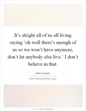 It’s alright all of us all living saying ‘oh well there’s enough of us so we won’t have anymore, don’t let anybody else live.’ I don’t believe in that Picture Quote #1
