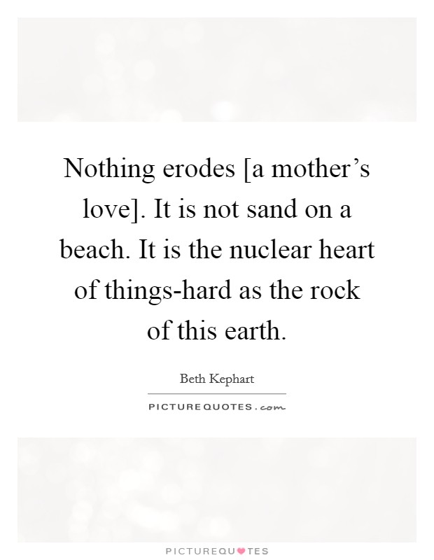 Nothing erodes [a mother's love]. It is not sand on a beach. It is the nuclear heart of things-hard as the rock of this earth Picture Quote #1