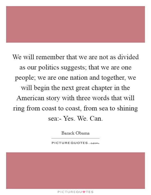 We will remember that we are not as divided as our politics suggests; that we are one people; we are one nation and together, we will begin the next great chapter in the American story with three words that will ring from coast to coast, from sea to shining sea:- Yes. We. Can Picture Quote #1