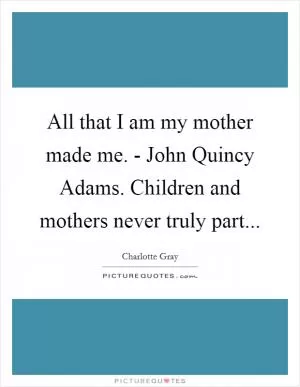 All that I am my mother made me. - John Quincy Adams. Children and mothers never truly part Picture Quote #1