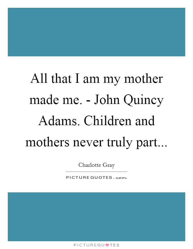 All that I am my mother made me. - John Quincy Adams. Children and mothers never truly part Picture Quote #1