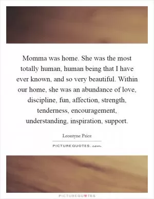 Momma was home. She was the most totally human, human being that I have ever known, and so very beautiful. Within our home, she was an abundance of love, discipline, fun, affection, strength, tenderness, encouragement, understanding, inspiration, support Picture Quote #1