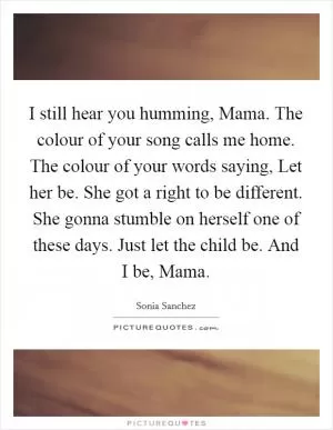 I still hear you humming, Mama. The colour of your song calls me home. The colour of your words saying, Let her be. She got a right to be different. She gonna stumble on herself one of these days. Just let the child be. And I be, Mama Picture Quote #1