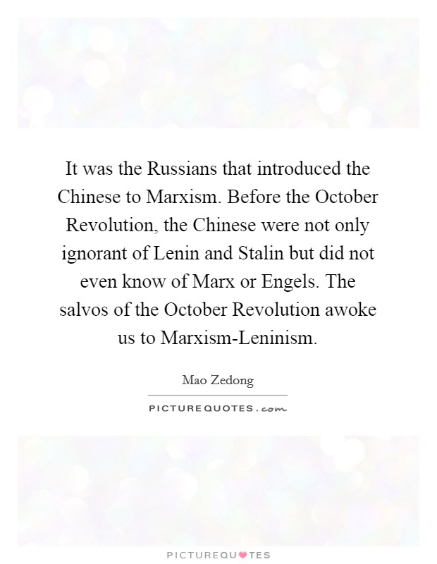 It was the Russians that introduced the Chinese to Marxism. Before the October Revolution, the Chinese were not only ignorant of Lenin and Stalin but did not even know of Marx or Engels. The salvos of the October Revolution awoke us to Marxism-Leninism Picture Quote #1