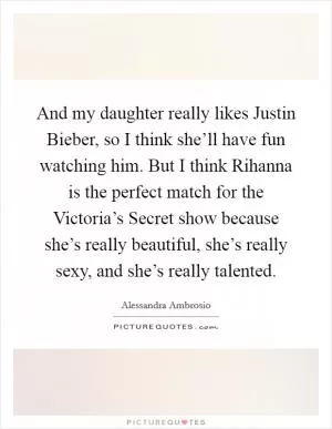 And my daughter really likes Justin Bieber, so I think she’ll have fun watching him. But I think Rihanna is the perfect match for the Victoria’s Secret show because she’s really beautiful, she’s really sexy, and she’s really talented Picture Quote #1