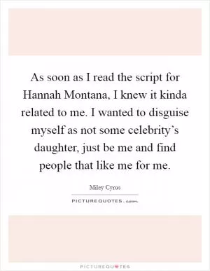 As soon as I read the script for Hannah Montana, I knew it kinda related to me. I wanted to disguise myself as not some celebrity’s daughter, just be me and find people that like me for me Picture Quote #1