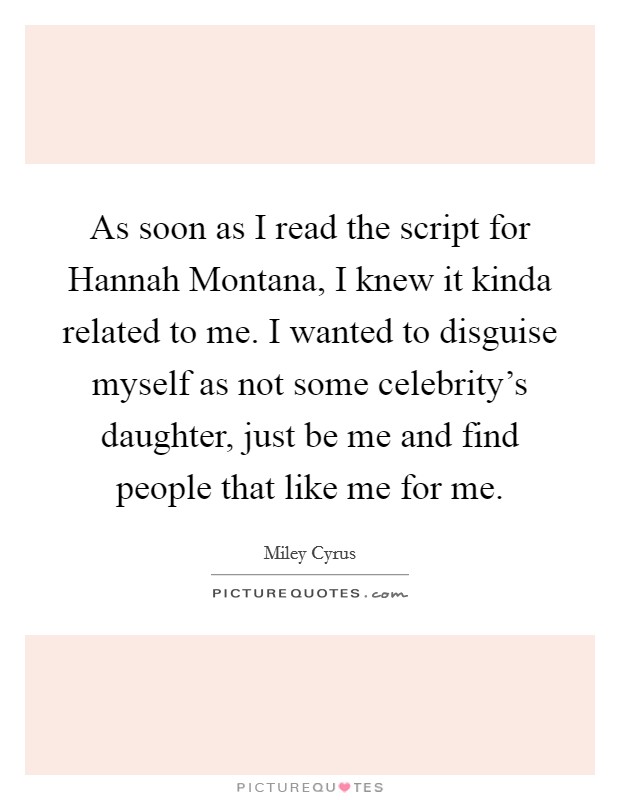 As soon as I read the script for Hannah Montana, I knew it kinda related to me. I wanted to disguise myself as not some celebrity's daughter, just be me and find people that like me for me Picture Quote #1