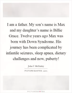 I am a father. My son’s name is Max and my daughter’s name is Billie Grace. Twelve years ago Max was born with Down Syndrome. His journey has been complicated by infantile seizures, sleep apnea, dietary challenges and now, puberty! Picture Quote #1