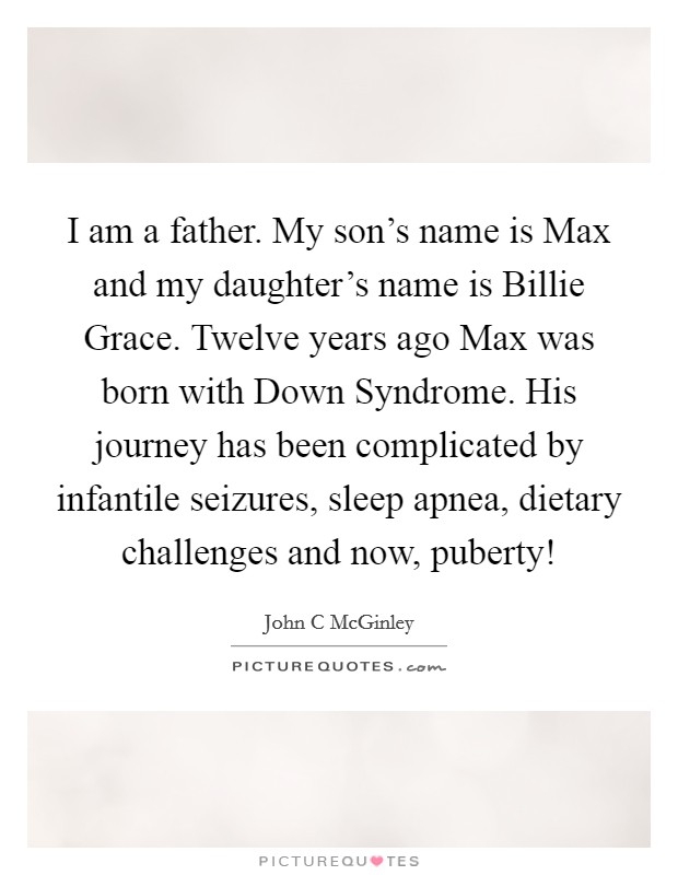 I am a father. My son's name is Max and my daughter's name is Billie Grace. Twelve years ago Max was born with Down Syndrome. His journey has been complicated by infantile seizures, sleep apnea, dietary challenges and now, puberty! Picture Quote #1