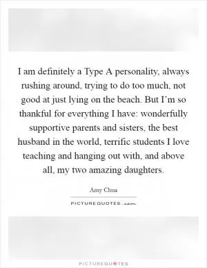 I am definitely a Type A personality, always rushing around, trying to do too much, not good at just lying on the beach. But I’m so thankful for everything I have: wonderfully supportive parents and sisters, the best husband in the world, terrific students I love teaching and hanging out with, and above all, my two amazing daughters Picture Quote #1
