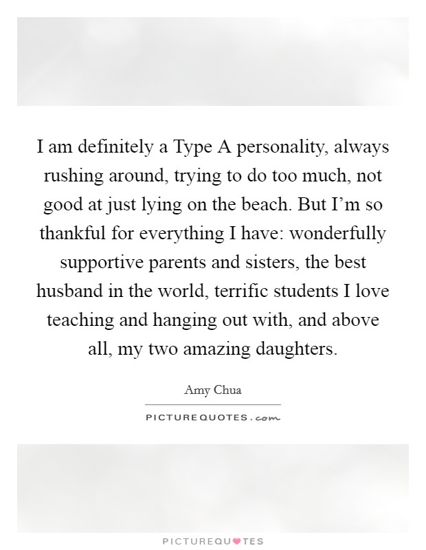 I am definitely a Type A personality, always rushing around, trying to do too much, not good at just lying on the beach. But I'm so thankful for everything I have: wonderfully supportive parents and sisters, the best husband in the world, terrific students I love teaching and hanging out with, and above all, my two amazing daughters Picture Quote #1