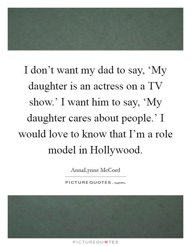 I don't want my dad to say, ‘My daughter is an actress on a TV show.' I want him to say, ‘My daughter cares about people.' I would love to know that I'm a role model in Hollywood Picture Quote #1