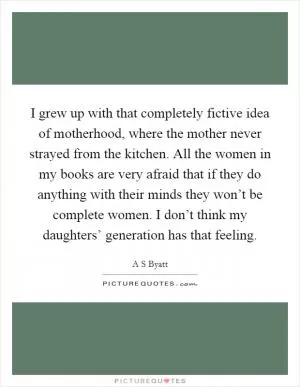 I grew up with that completely fictive idea of motherhood, where the mother never strayed from the kitchen. All the women in my books are very afraid that if they do anything with their minds they won’t be complete women. I don’t think my daughters’ generation has that feeling Picture Quote #1