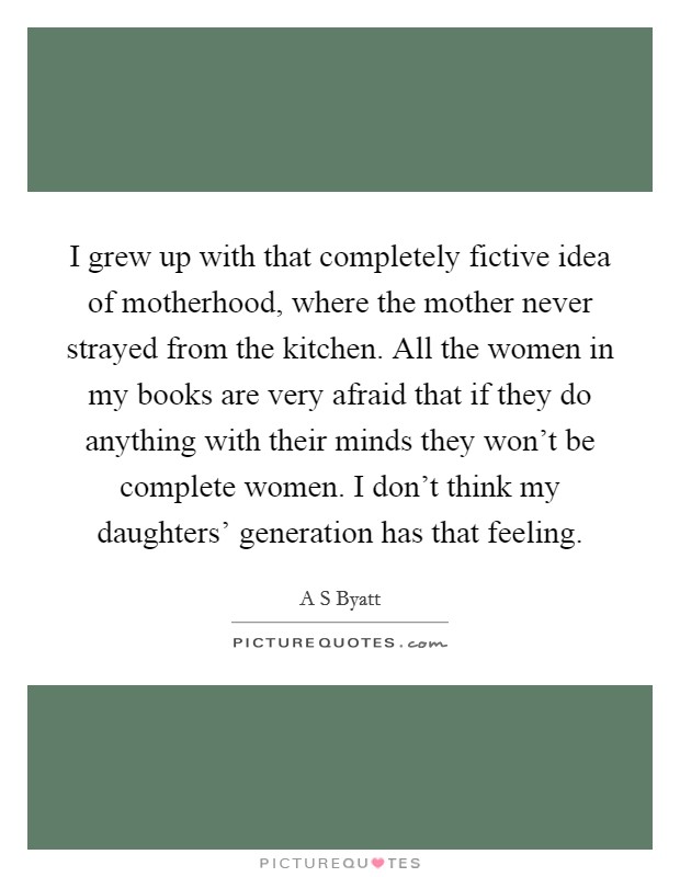 I grew up with that completely fictive idea of motherhood, where the mother never strayed from the kitchen. All the women in my books are very afraid that if they do anything with their minds they won't be complete women. I don't think my daughters' generation has that feeling Picture Quote #1