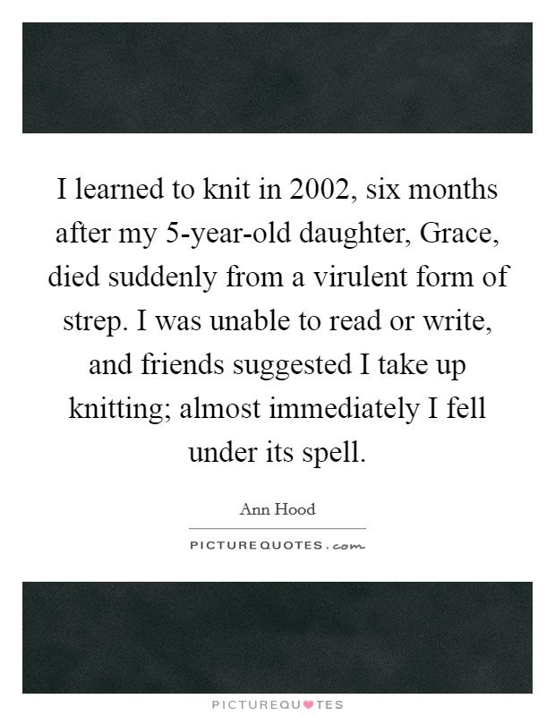 I learned to knit in 2002, six months after my 5-year-old daughter, Grace, died suddenly from a virulent form of strep. I was unable to read or write, and friends suggested I take up knitting; almost immediately I fell under its spell Picture Quote #1