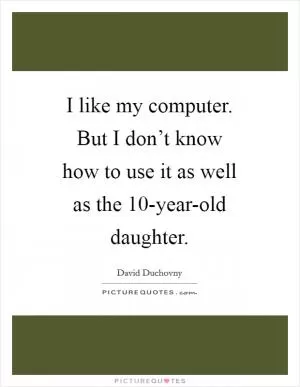 I like my computer. But I don’t know how to use it as well as the 10-year-old daughter Picture Quote #1