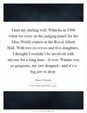 I met my darling wife Wilnelia in 1980 when we were on the judging panel for the Miss World contest at the Royal Albert Hall. With two ex-wives and five daughters, I thought I wouldn’t be involved with anyone for a long time - if ever. Winnie was so gorgeous, my jaw dropped - and it’s a big jaw to drop Picture Quote #1