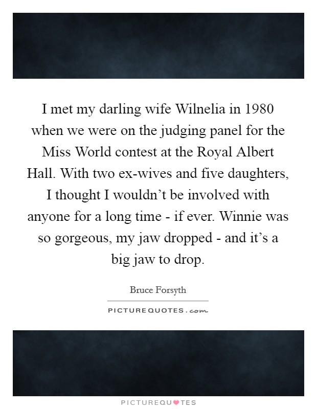 I met my darling wife Wilnelia in 1980 when we were on the judging panel for the Miss World contest at the Royal Albert Hall. With two ex-wives and five daughters, I thought I wouldn't be involved with anyone for a long time - if ever. Winnie was so gorgeous, my jaw dropped - and it's a big jaw to drop Picture Quote #1