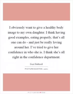 I obviously want to give a healthy body image to my own daughter. I think having good examples, eating properly, that’s all one can do - and just be really loving around her. I’ve tried to give her confidence in who she is. I think she’s all right in the confidence department Picture Quote #1