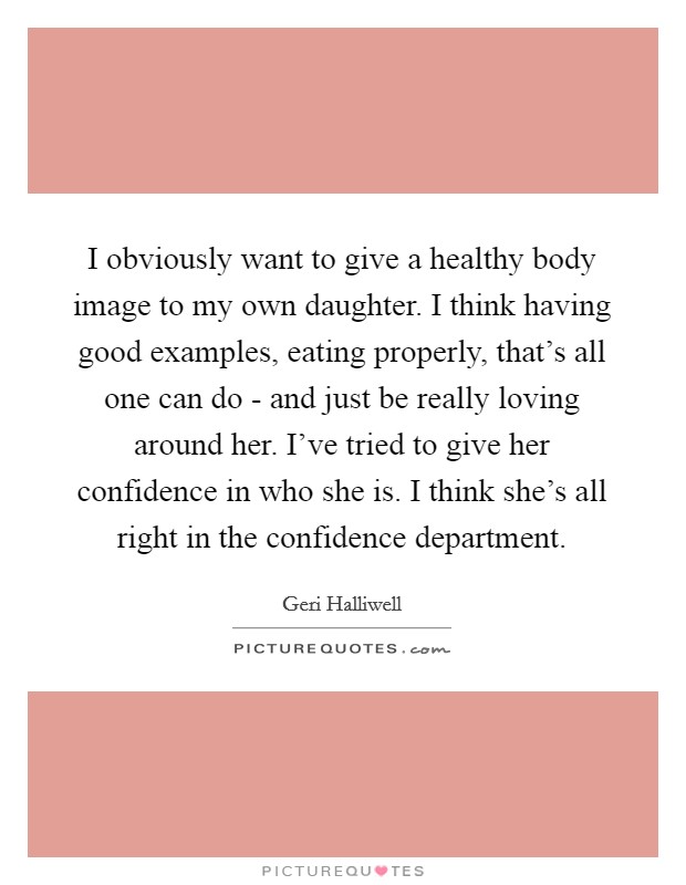 I obviously want to give a healthy body image to my own daughter. I think having good examples, eating properly, that's all one can do - and just be really loving around her. I've tried to give her confidence in who she is. I think she's all right in the confidence department Picture Quote #1