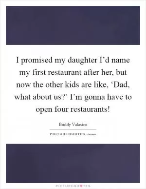 I promised my daughter I’d name my first restaurant after her, but now the other kids are like, ‘Dad, what about us?’ I’m gonna have to open four restaurants! Picture Quote #1